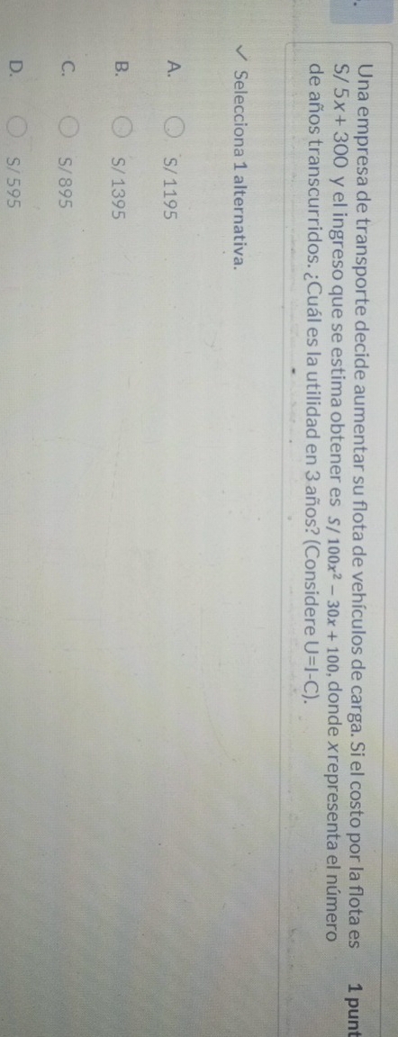 Una empresa de transporte decide aumentar su flota de vehículos de carga. Si el costo por la flota es 1 punt
S/ 5x+300 y el ingreso que se estima obtener es S/100x^2-30x+100 , donde xrepresenta el número
de años transcurridos. ¿Cuál es la utilidad en 3 años? (Considere U=I-C). 
Selecciona 1 alternativa.
A. S/ 1195
B. S/ 1395
C. S/ 895
D. S/ 595