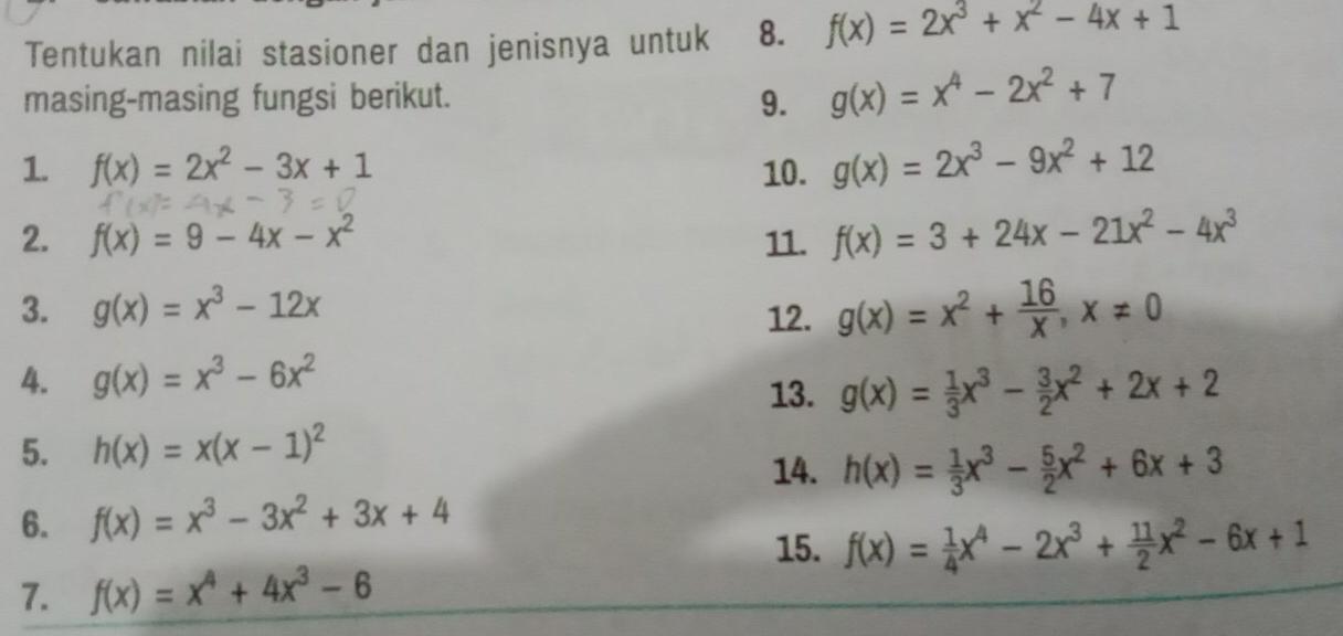 Tentukan nilai stasioner dan jenisnya untuk 8. f(x)=2x^3+x^2-4x+1
masing-masing fungsi berikut. 9. g(x)=x^4-2x^2+7
1. f(x)=2x^2-3x+1 10. g(x)=2x^3-9x^2+12
2. f(x)=9-4x-x^2 11. f(x)=3+24x-21x^2-4x^3
3. g(x)=x^3-12x 12. g(x)=x^2+ 16/x , x!= 0
4. g(x)=x^3-6x^2
13. g(x)= 1/3 x^3- 3/2 x^2+2x+2
5. h(x)=x(x-1)^2
14. h(x)= 1/3 x^3- 5/2 x^2+6x+3
6. f(x)=x^3-3x^2+3x+4
15. f(x)= 1/4 x^4-2x^3+ 11/2 x^2-6x+1
7. f(x)=x^4+4x^3-6