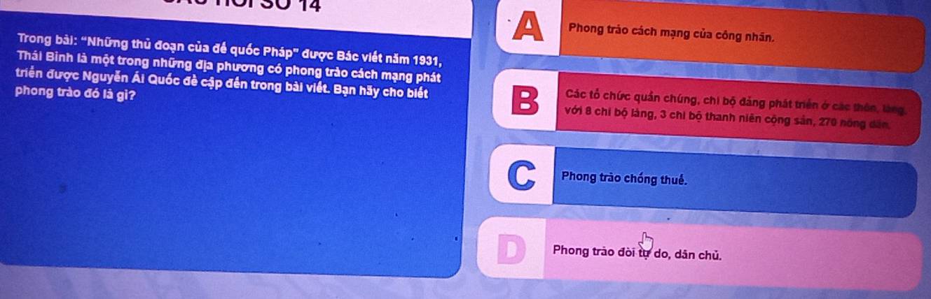 13Ö 14
A Phong trảo cách mạng của công nhân.
Trong bài: “Những thủ đoạn của để quốc Pháp" được Bác viết năm 1931,
Thái Bình là một trong những địa phương có phong trào cách mạng phát
triển được Nguyễn Ái Quốc đề cập đến trong bài viết. Bạn hãy cho biết B Các tổ chức quần chúng, chi bộ đảng phát triển ở các thôn, làng,
phong trào đó là gì? với 8 chi bộ làng, 3 chi bộ thanh niên cộng sản, 270 nóng dân,
C Phong trào chống thuế.
D Phong trào đòi tự do, dân chủ.