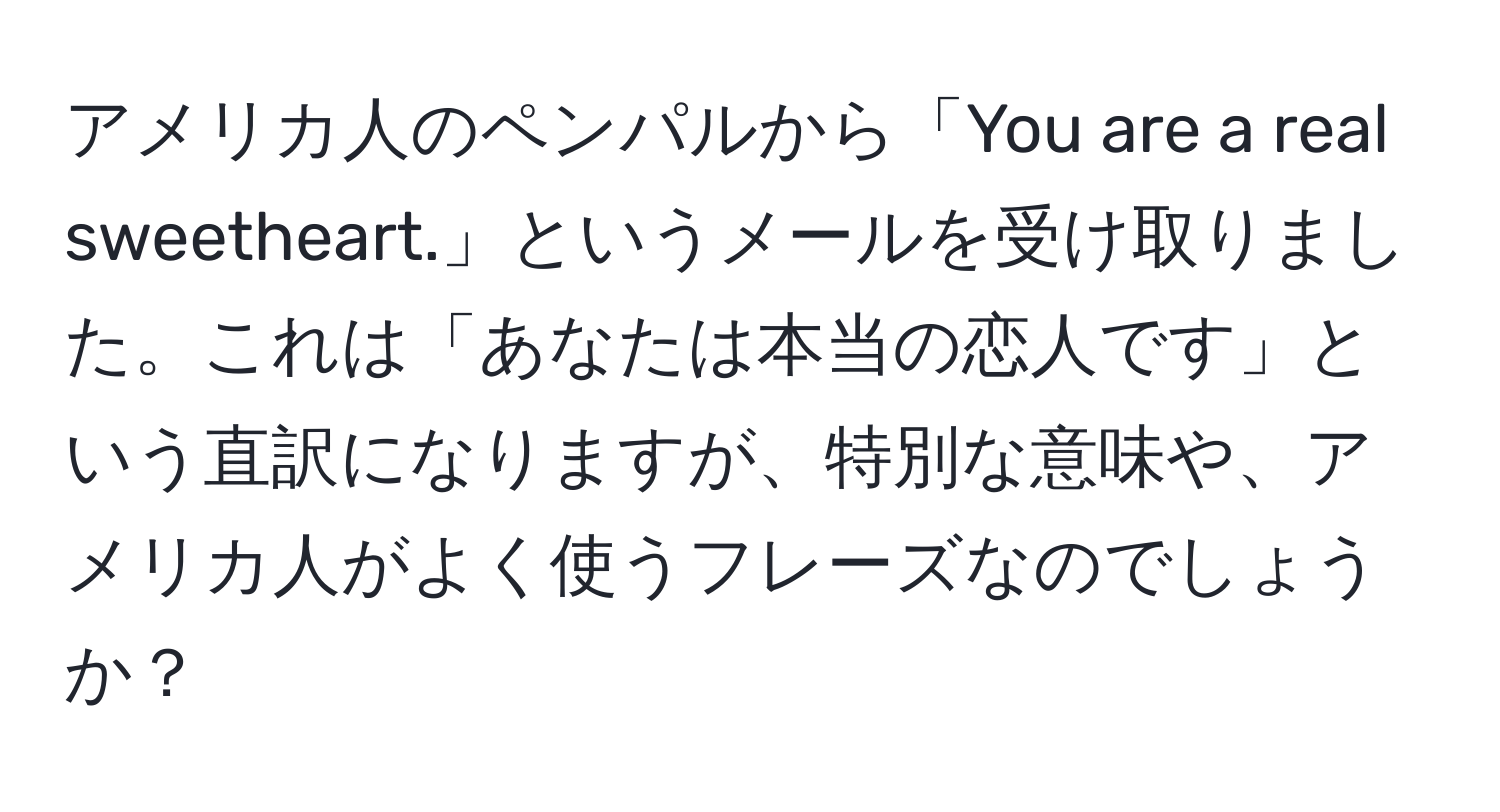 アメリカ人のペンパルから「You are a real sweetheart.」というメールを受け取りました。これは「あなたは本当の恋人です」という直訳になりますが、特別な意味や、アメリカ人がよく使うフレーズなのでしょうか？