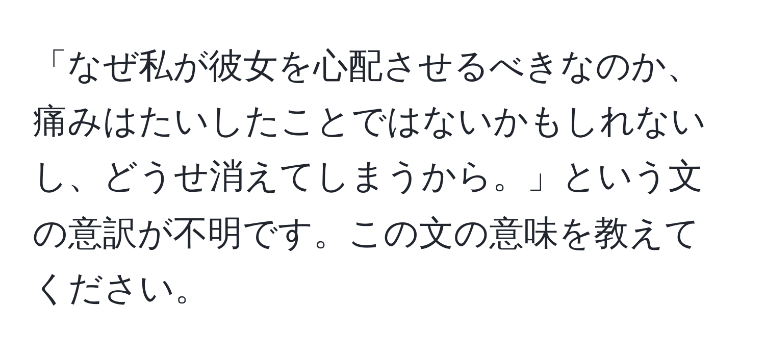 「なぜ私が彼女を心配させるべきなのか、痛みはたいしたことではないかもしれないし、どうせ消えてしまうから。」という文の意訳が不明です。この文の意味を教えてください。