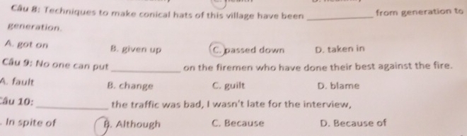 Techniques to make conical hats of this village have been _from generation to
generation.
A. got on B. given up C. passed down D. taken in
Câu 9: No one can pụt_
on the firemen who have done their best against the fire.
A. fault B. change C. guilt D. blame
âu 10: _the traffic was bad, I wasn't late for the interview,
. In spite of B. Although C. Because D. Because of