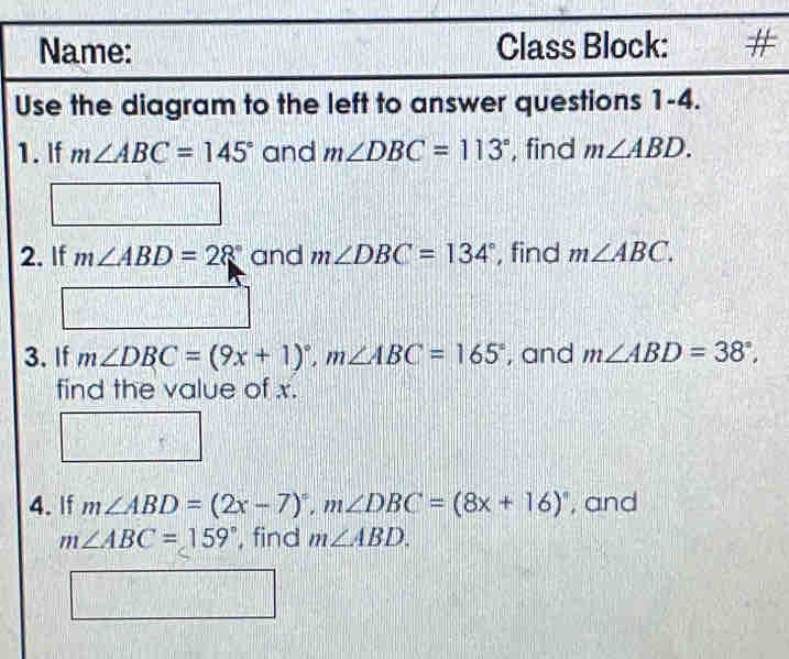 Name: Class Block: # 
Use the diagram to the left to answer questions 1-4. 
1. If m∠ ABC=145° and m∠ DBC=113° , find m∠ ABD. 
□ 
2. If m∠ ABD=28° and m∠ DBC=134° , find m∠ ABC. 
3. If m∠ DBC=(9x+1)^circ , m∠ ABC=165° , and m∠ ABD=38°, 
find the value of x. 
4. If m∠ ABD=(2x-7)^circ , m∠ DBC=(8x+16)^circ  , and
m∠ ABC=159° , find m∠ ABD.