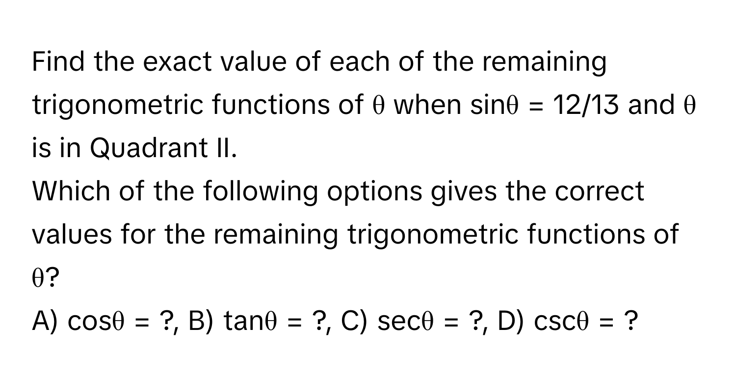 Find the exact value of each of the remaining trigonometric functions of θ when sinθ = 12/13 and θ is in Quadrant II. 

Which of the following options gives the correct values for the remaining trigonometric functions of θ?

A) cosθ = ?,  B) tanθ = ?,  C) secθ = ?,  D) cscθ = ?