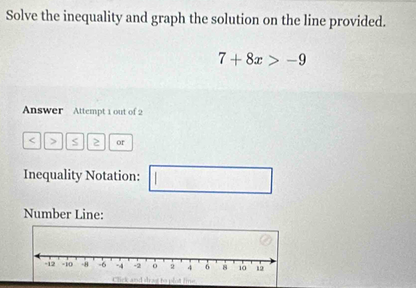 Solve the inequality and graph the solution on the line provided.
7+8x>-9
Answer Attempt 1 out of 2 
S 2 or 
Inequality Notation: | □ 
1_  
Number Line: