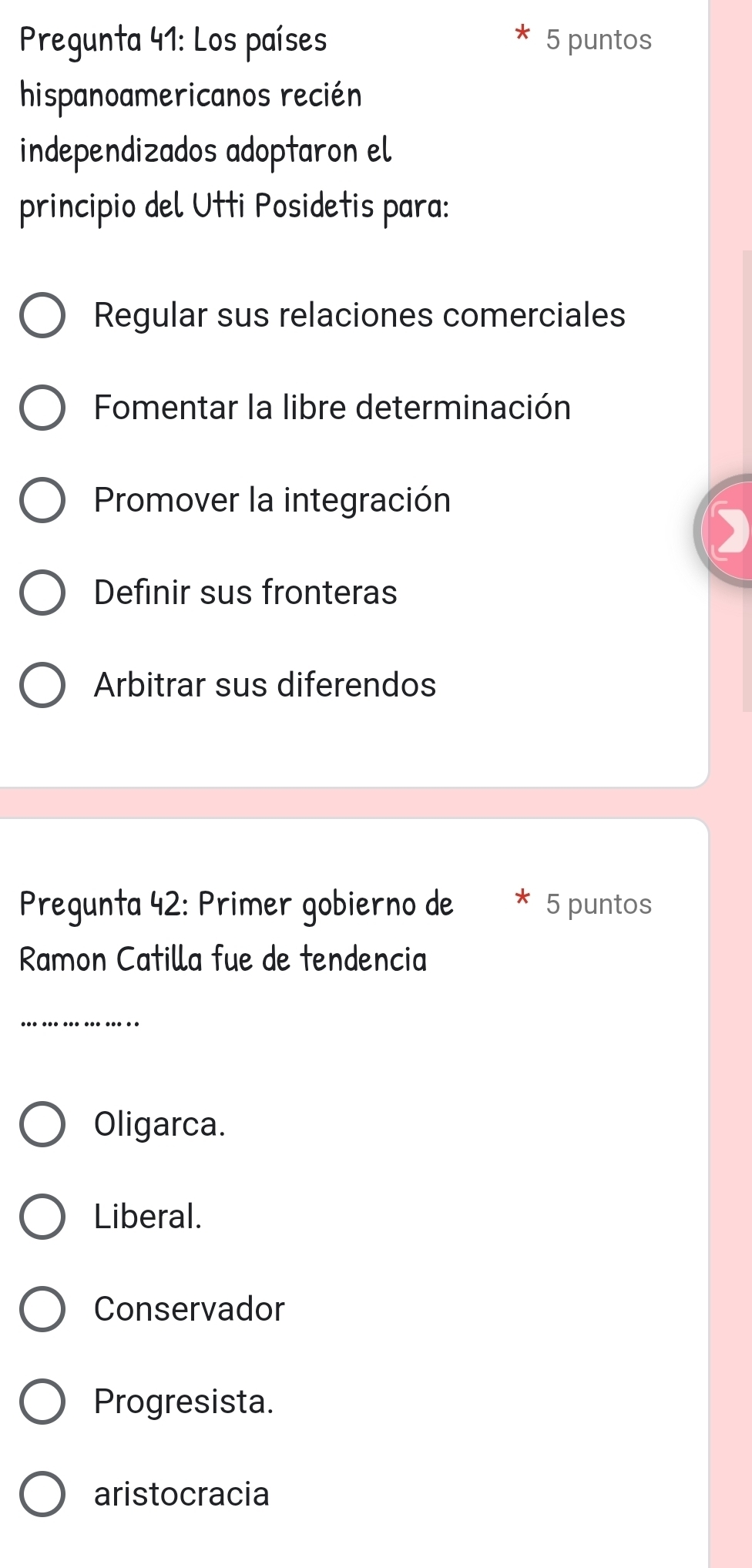 Pregunta 41: Los países 5 puntos
hispanoamericanos recién
independizados adoptaron el
principio del Utti Posidetis para:
Regular sus relaciones comerciales
Fomentar la libre determinación
Promover la integración
Definir sus fronteras
Arbitrar sus diferendos
Pregunta 42: Primer gobierno de 5 puntos
Ramon Catilla fue de tendencia
_
Oligarca.
Liberal.
Conservador
Progresista.
aristocracia