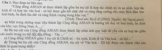 Đọc đoạn tư liệu sau: 
“Cộng đồng ASEAN sẽ được thành lập gồm ba trụ cột là hợp tác chính trị và an ninh, hợp tác 
kinh tế và hợp tác văn hoá - xã hội được gắn kết chặt chẽ và cùng tăng cường cho mục đích đảm bảo 
hoà bình, ồn định lâu dài và cùng thịnh vượng trong khu vực.” 
(Trích: Thoả ước Ba-li II (2003), Nguồn: Bộ Ngoại giao). 
a) Một trong những mục tiêu thành lập Cộng đồng ASEAN là hướng tới duy trì hoà bình, ổn định 
của khu vực Đông Nam Á. 
b) Ba trụ cột của Cộng đồng ASEAN được thành lập phản ánh quy luật tất yếu của sự hợp tác giữa 
các nước trong xu thế đổi đầu Đông - Tây. 
c) Cộng đồng ASEAN gồm 3 trụ cột là Chính trị - An ninh, Kinh tế và Văn hoá - xã hội: 
d) Trong ba trụ cột của Cộng đồng ASEAN, trụ cột về Văn hoá - Xã hội được các thành viên xác 
định là quan trọng nhất