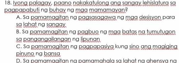 Iyong palagay, paano nakakatulong ạng sạngay lehislatura sa
paapapabuti na buhay ng maa mamamayan?
A. Sa pamamagitan na pagsasagawa na mạq desisvon para
sa lghạt na sangay
B. Sa pamamagitan nạ pạgbuo nạ mạạ bạtas na tumutugon
a panganggilangan na lipunan
C. sa pamamagitan na pagpapasiya kung sino ang magiging
pinuno ng bansa
D. Sa pạmamaaitan na pạmamahala sɑ lahạt na ahensva na