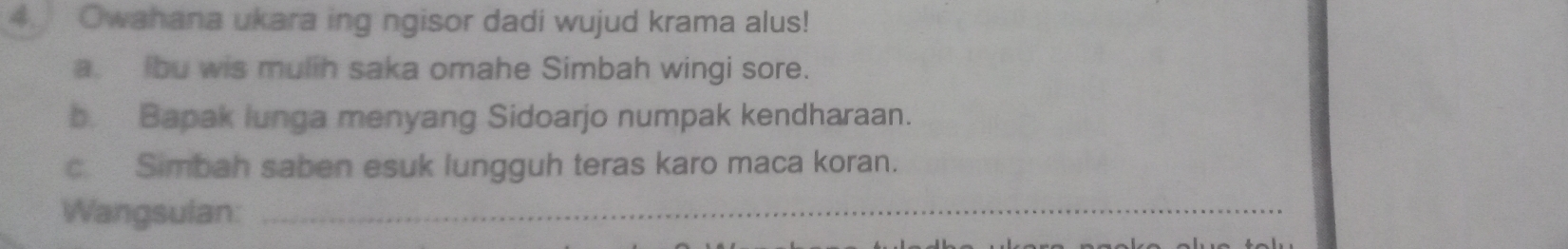 Owahana ukara ing ngisor dadi wujud krama alus!
a. bu wis mulih saka omahe Simbah wingi sore.
b. Bapak lunga menyang Sidoarjo numpak kendharaan.
c. Simbah saben esuk lungguh teras karo maca koran.
Wangsulan:_