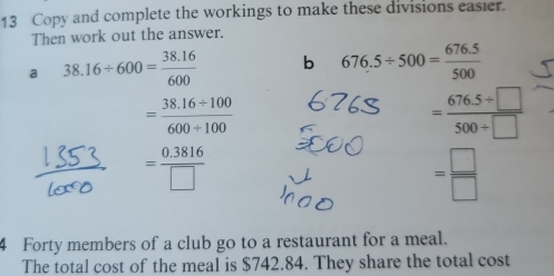 Copy and complete the workings to make these divisions easier. 
Then work out the answer. 
a 38.16/ 600= (38.16)/600  b 676.5/ 500= (676.5)/500 
= (38.16/ 100)/600/ 100 
= (676.5/ □ )/500/ □  
= (0.3816)/□  
= □ /□  
4 Forty members of a club go to a restaurant for a meal. 
The total cost of the meal is $742.84. They share the total cost