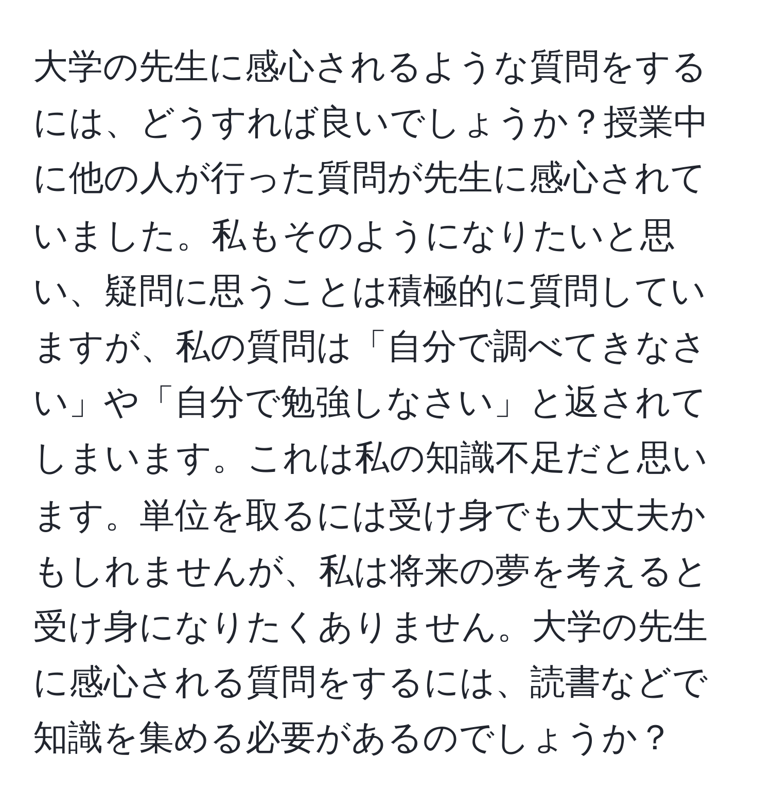 大学の先生に感心されるような質問をするには、どうすれば良いでしょうか？授業中に他の人が行った質問が先生に感心されていました。私もそのようになりたいと思い、疑問に思うことは積極的に質問していますが、私の質問は「自分で調べてきなさい」や「自分で勉強しなさい」と返されてしまいます。これは私の知識不足だと思います。単位を取るには受け身でも大丈夫かもしれませんが、私は将来の夢を考えると受け身になりたくありません。大学の先生に感心される質問をするには、読書などで知識を集める必要があるのでしょうか？