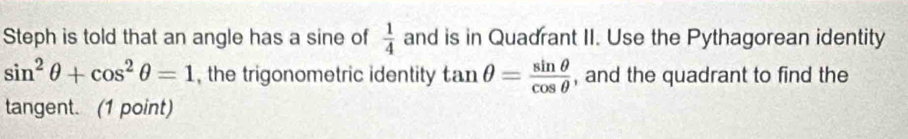 Steph is told that an angle has a sine of  1/4  and is in Quadrant II. Use the Pythagorean identity
sin^2θ +cos^2θ =1 , the trigonometric identity tan θ = sin θ /cos θ   , and the quadrant to find the 
tangent. (1 point)