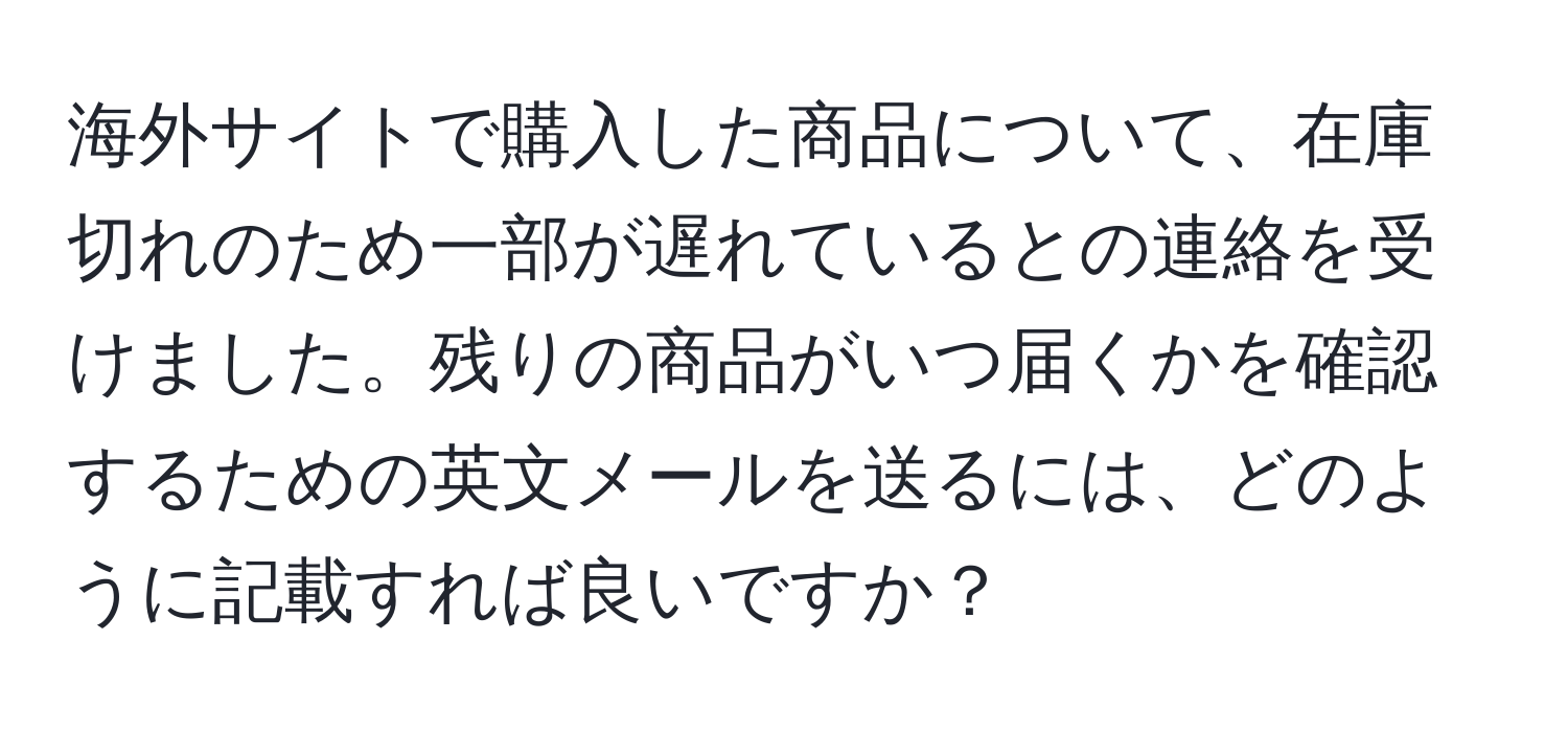 海外サイトで購入した商品について、在庫切れのため一部が遅れているとの連絡を受けました。残りの商品がいつ届くかを確認するための英文メールを送るには、どのように記載すれば良いですか？