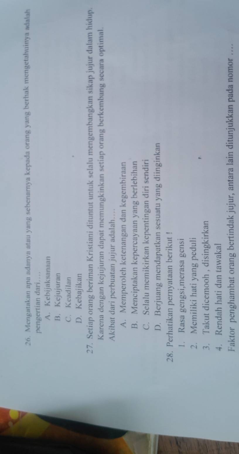 Mengatakan apa adanya atau yang sebenamnya kepada orang yang berhak mengetahuinya adalah
pengertian dari…
A. Kebijaksanaan
B. Kejujuran
C. Keadilan
D. Kebajikan
27. Setiap orang beriman Kristiani dituntut untuk selalu mengembangkan sikap jujur dalam hidup.
Karena dengan kejujuran dapat memungkinkan setiap orang berkembang secara optimal.
Akibat dari perbuatan jujur adalah….
A. Memperoleh ketenangan dan kegembiraan
B. Menciptakan kepercayaan yang berlebihan
C. Selalu memikirkan kepentingan diri sendiri
D. Berjuang mendapatkan sesuatu yang diinginkan
28. Perhatikan pernyataan berikut !
1. Rasa gengsi,merasa gensi
2. Memiliki hati yang peduli
3. Takut dicemooh , disingkirkan
4. Rendah hati dan tawakal
Faktor penghambat orang bertindak jujur, antara lain ditunjukkan pada nomor ....