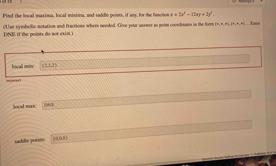 of 15 Attempt 5 
Find the local maxima, local minima, and saddle points, if any, for the function z=2x^3-12xy+2y^3. 
(Use symbolic notation and fractions where needed. Give your answer as point coordinates in the form (x,ast ,x),(ast ,ast ,ast ).. Enter 
DNE if the points do not exist.) 
local min: (2,2,2)
Incorrect 
local max: DNE 
saddle points: (0,0,0)
Question Source: Sultivan le Calcules Publishen W. H. Fr