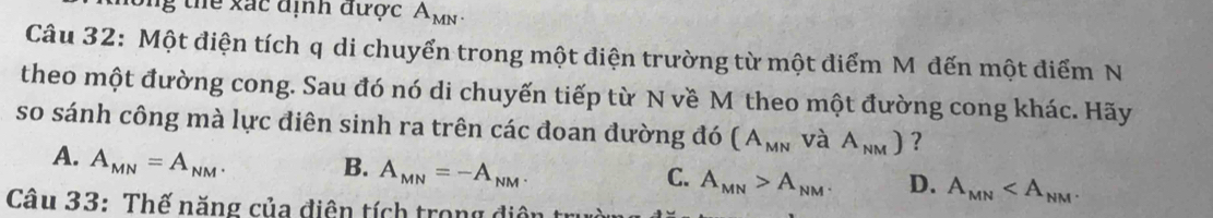 Sng thể xác định được A_MN. 
Câu 32: Một điện tích q di chuyển trong một điện trường từ một điểm M đến một điểm N
theo một đường cong. Sau đó nó di chuyến tiếp từ N về M theo một đường cong khác. Hãy
so sánh công mà lực điên sinh ra trên các đoan đường đó (A_MN và A_NM) ?
A. A_MN=A_NM.
B. A_MN=-A_NM.
C. A_MN>A_NM. D. A_MN . 
Câu 33: Thế năng của điện tích trong điện t