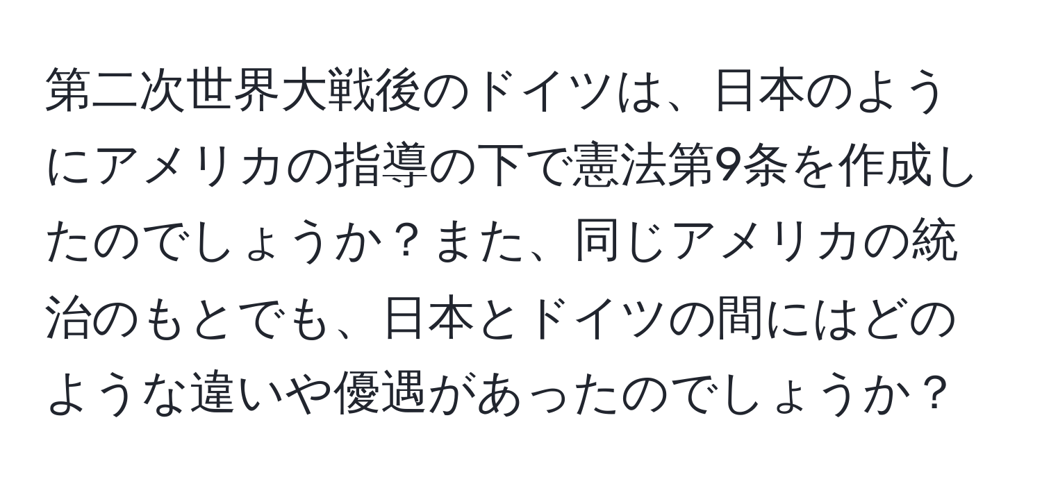 第二次世界大戦後のドイツは、日本のようにアメリカの指導の下で憲法第9条を作成したのでしょうか？また、同じアメリカの統治のもとでも、日本とドイツの間にはどのような違いや優遇があったのでしょうか？