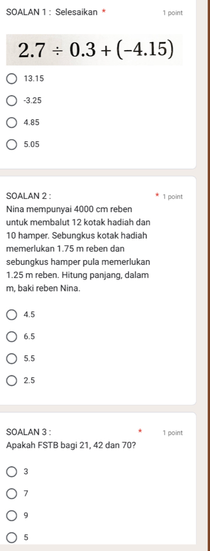 SOALAN 1 : Selesaikan * 1 point
2.7/ 0.3+(-4.15)
13.15
-3.25
4.85
5.05
SOALAN 2 : 1 point
Nina mempunyai 4000 cm reben
untuk membalut 12 kotak hadiah dan
10 hamper. Sebungkus kotak hadiah
memerlukan 1.75 m reben dan
sebungkus hamper pula memerlukan
1.25 m reben. Hitung panjang, dalam
m, baki reben Nina.
4.5
6.5
5.5
2.5
SOALAN 3 : 1 point
Apakah FSTB bagi 21, 42 dan 70?
3
7
9
5