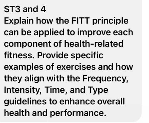 ST3 and 4 
Explain how the FITT principle 
can be applied to improve each 
component of health-related 
fitness. Provide specific 
examples of exercises and how 
they align with the Frequency, 
Intensity, Time, and Type 
guidelines to enhance overall 
health and performance.