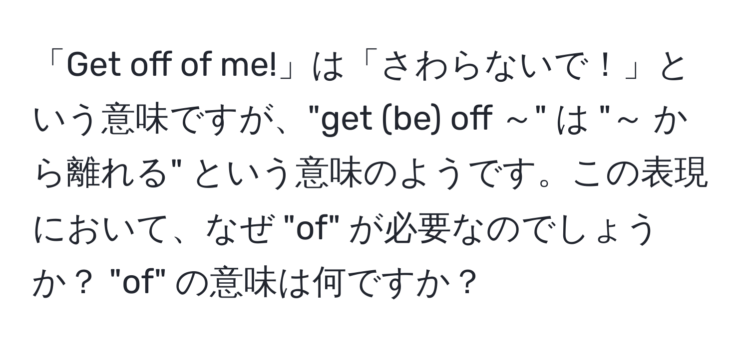 「Get off of me!」は「さわらないで！」という意味ですが、"get (be) off ～" は "～ から離れる" という意味のようです。この表現において、なぜ "of" が必要なのでしょうか？ "of" の意味は何ですか？