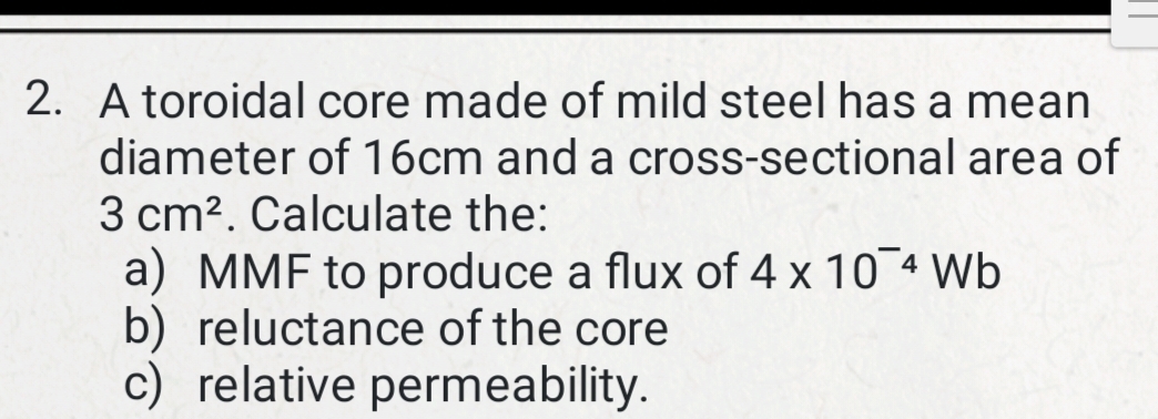 A toroidal core made of mild steel has a mean 
diameter of 16cm and a cross-sectional area of
3cm^2. Calculate the: 
a) MMF to produce a flux of 4* 10^(-4)Wb
b) reluctance of the core 
c) relative permeability.