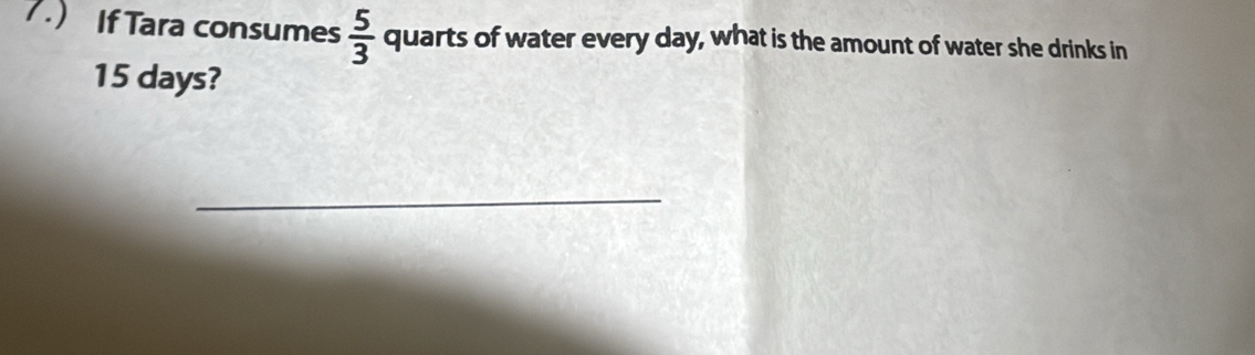 7.) If Tara consumes  5/3  quarts of water every day, what is the amount of water she drinks in
15 days? 
_