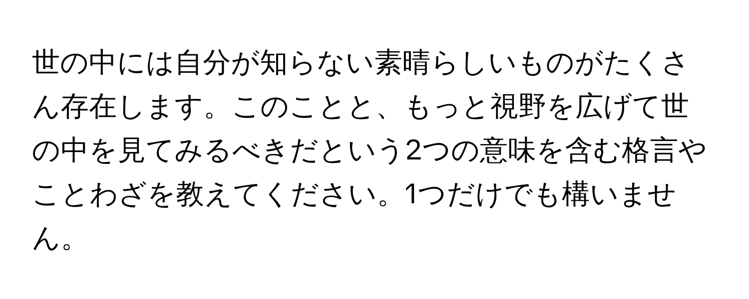 世の中には自分が知らない素晴らしいものがたくさん存在します。このことと、もっと視野を広げて世の中を見てみるべきだという2つの意味を含む格言やことわざを教えてください。1つだけでも構いません。