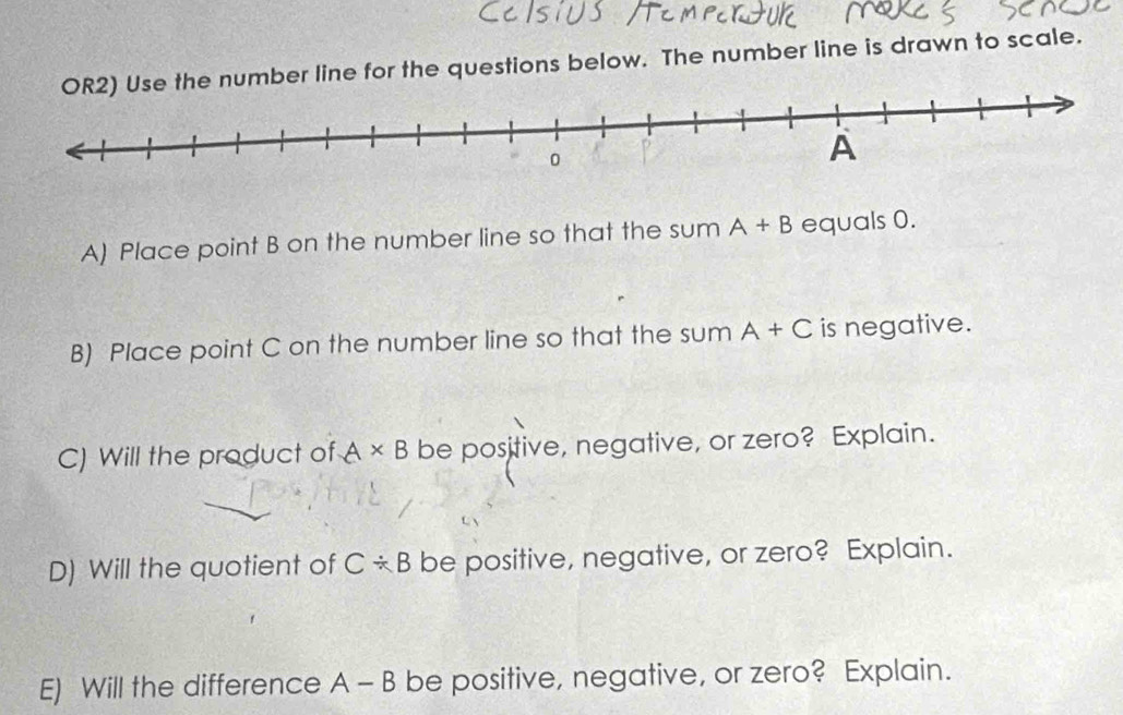 number line for the questions below. The number line is drawn to scale. 
A) Place point B on the number line so that the sum A+B equals 0. 
B) Place point C on the number line so that the sum A+C is negative. 
C) Will the product of A* B be positive, negative, or zero? Explain. 
D) Will the quotient of C/ B be positive, negative, or zero? Explain. 
E) Will the difference A-B be positive, negative, or zero? Explain.