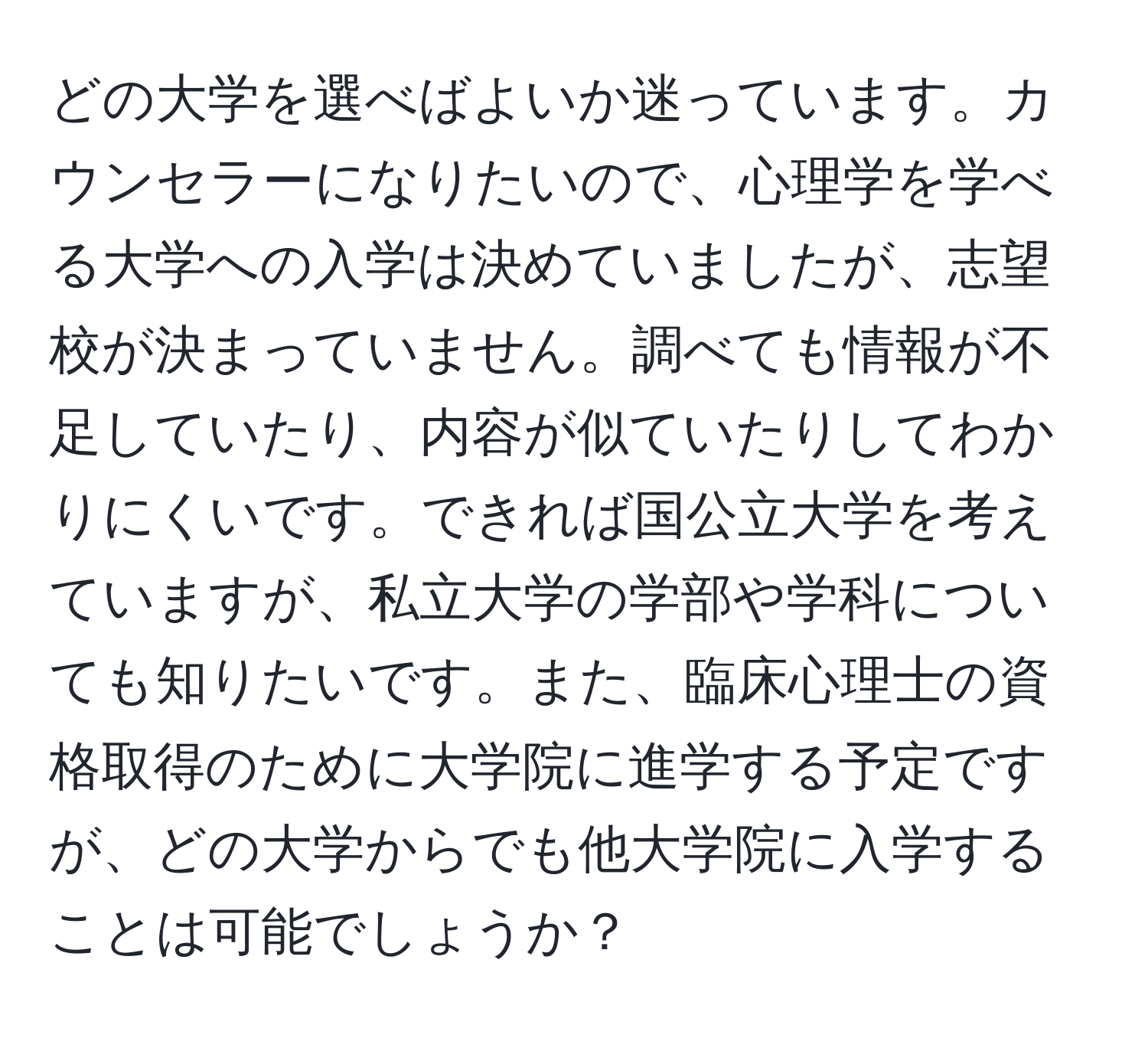 どの大学を選べばよいか迷っています。カウンセラーになりたいので、心理学を学べる大学への入学は決めていましたが、志望校が決まっていません。調べても情報が不足していたり、内容が似ていたりしてわかりにくいです。できれば国公立大学を考えていますが、私立大学の学部や学科についても知りたいです。また、臨床心理士の資格取得のために大学院に進学する予定ですが、どの大学からでも他大学院に入学することは可能でしょうか？