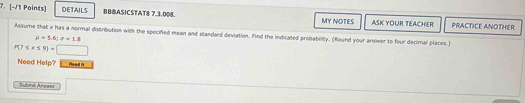 DETAILS BBBASICSTAT8 7.3.008. MY NOTES ASK YOUR TEACHER PRACTICE ANOTHER 
Assume that x has a normal distribution with the specified mean and standard deviation. Find the indicated probability. (Round your answer to four decimal places.)
mu =5.6; sigma =1.8
P(7≤ x≤ 9)=□
Need Help? Read It 
Submit Answer