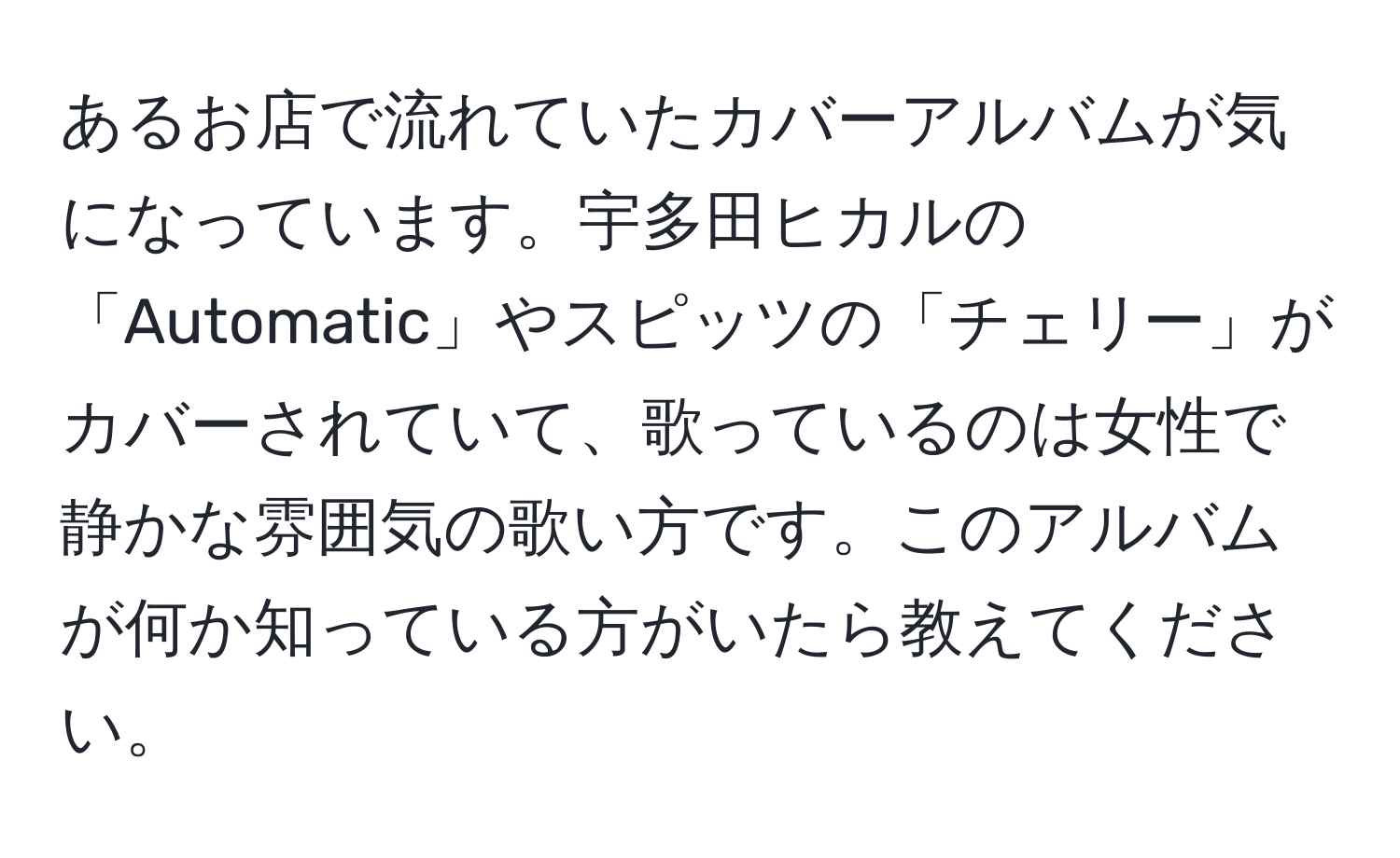 あるお店で流れていたカバーアルバムが気になっています。宇多田ヒカルの「Automatic」やスピッツの「チェリー」がカバーされていて、歌っているのは女性で静かな雰囲気の歌い方です。このアルバムが何か知っている方がいたら教えてください。