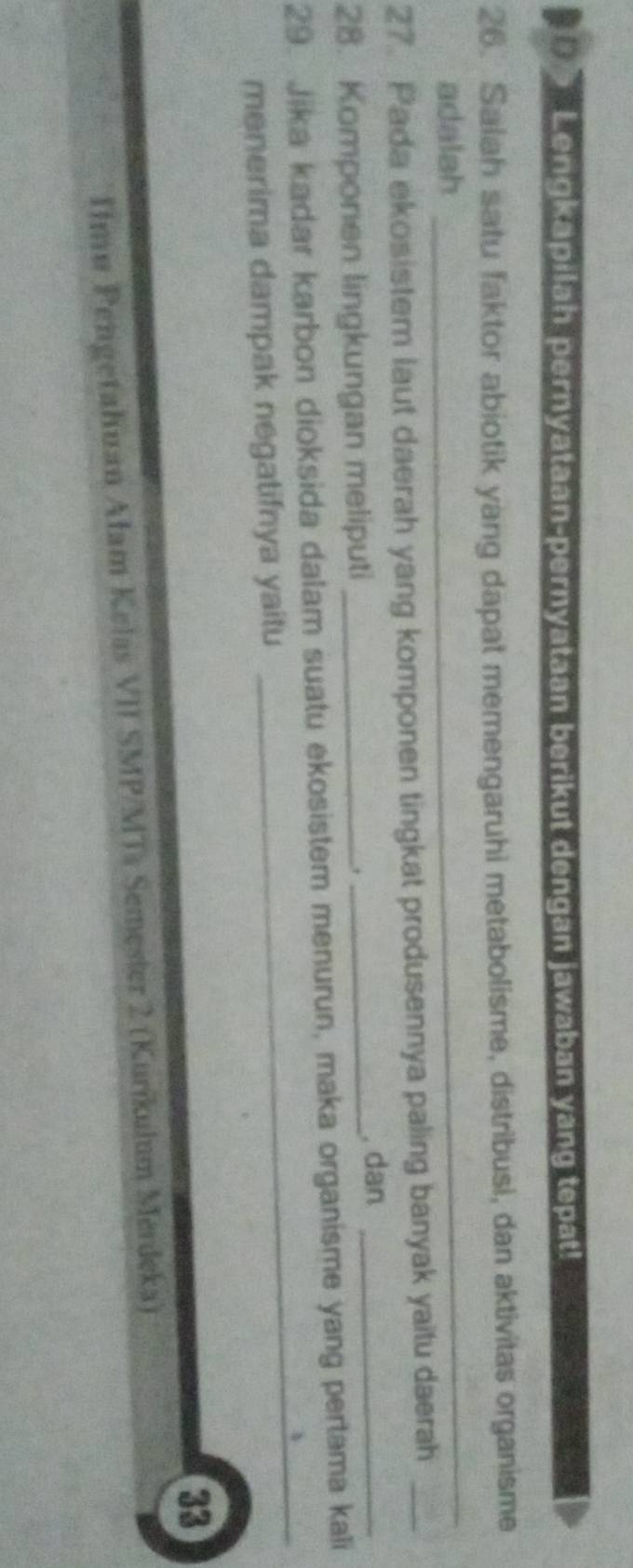 Lengkapilah pernyataan-pernyataan berikut dengan jawaban yang tepat!
26. Salah satu faktor abiotik yang dapat memengaruhi metabolisme, distribusi, dan aktivitas organisme
adalah
_
27. Pada ekosistem laut daerah yang komponen tingkat produsennya paling banyak yaitu daerah_
28. Komponen lingkungan meliputi_
_, dan_
29. Jika kadar karbon dioksida dalam suatu ekosistem menurun, maka organisme yang pertama kali
menerima dampak negatifnya yaitu
_
33
IImu Pengetahuan Alam Kelas VII SMP/MTs Semester 2 (Kurikulum Merdeka)