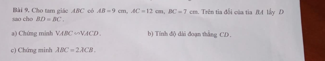 Cho tam giác ABC có AB=9cm, AC=12cm, BC=7cm. Trên tia đối của tia BA lấy D
sao cho BD=BC. 
a) Chứng minh VABC ∽VACD . b) Tính độ dài đoạn thẳng CD. 
c) Chứng minh ABC=2ACB.