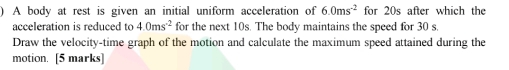 ) A body at rest is given an initial uniform acceleration of 6.0ms^(-2) for 20s after which the 
acceleration is reduced to 4.0ms^(-2) for the next 10s. The body maintains the speed for 30 s. 
Draw the velocity-time graph of the motion and calculate the maximum speed attained during the 
motion. [5 marks]