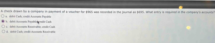 A check drawn by a company in payment of a voucher for $965 was recorded in the journal as $695. What entry is required in the company's accounts?
a. debit Cash; credit Accounts Payable
b. debit Accounts Payable credit Cash
c. debit Accounts Receivable; credit Cash
d. debit Cash; credit Accounts Receivable