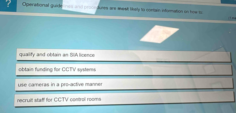 ? Operational guidelines and procedures are most likely to contain information on how to:
(1 ma
qualify and obtain an SIA licence
obtain funding for CCTV systems
use cameras in a pro-active manner
recruit staff for CCTV control rooms