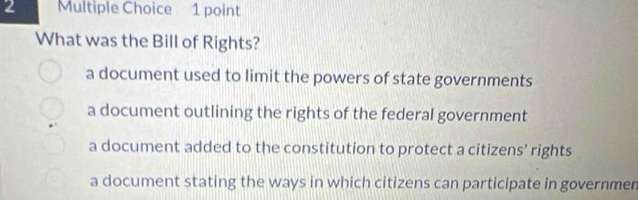 What was the Bill of Rights?
a document used to limit the powers of state governments
a document outlining the rights of the federal government
a document added to the constitution to protect a citizens' rights
a document stating the ways in which citizens can participate in governmen