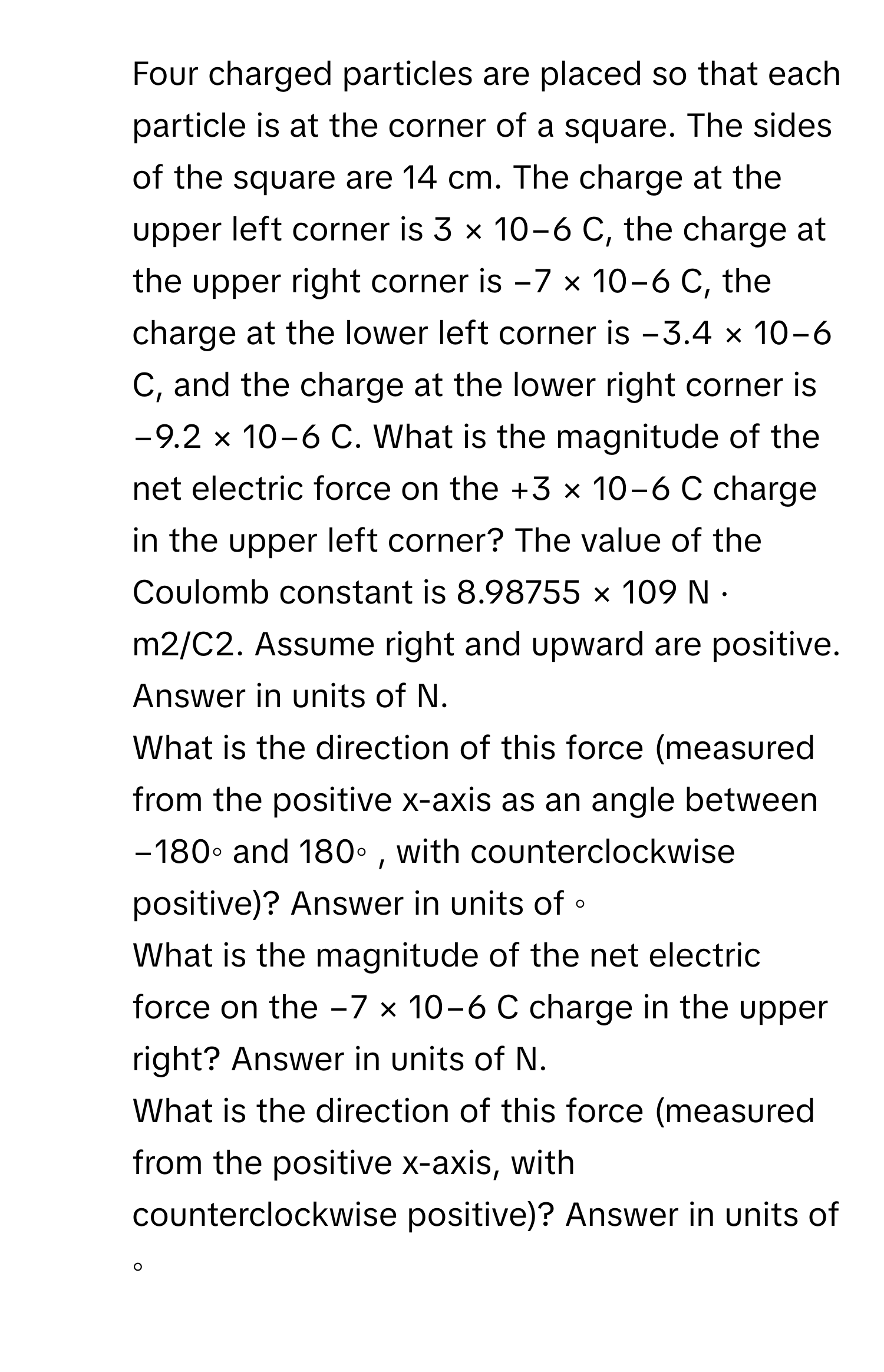 Four charged particles are placed so that each particle is at the corner of a square. The sides of the square are 14 cm. The charge at the upper left corner is 3 × 10−6 C, the charge at the upper right corner is −7 × 10−6 C, the charge at the lower left corner is −3.4 × 10−6 C, and the charge at the lower right corner is −9.2 × 10−6 C. What is the magnitude of the net electric force on the +3 × 10−6 C charge in the upper left corner? The value of the Coulomb constant is 8.98755 × 109 N · m2/C2. Assume right and upward are positive. Answer in units of N.

2) What is the direction of this force (measured from the positive x-axis as an angle between −180◦ and 180◦ , with counterclockwise positive)? Answer in units of ◦

3) What is the magnitude of the net electric force on the −7 × 10−6 C charge in the upper right? Answer in units of N.

4) What is the direction of this force (measured from the positive x-axis, with counterclockwise positive)? Answer in units of ◦