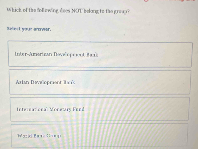 Which of the following does NOT belong to the group?
Select your answer.
Inter-American Development Bank
Asian Development Bank
International Monetary Fund
World Bank Group