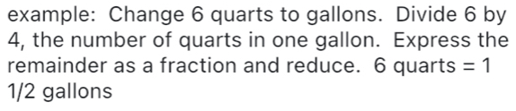 example: Change 6 quarts to gallons. Divide 6 by 
4, the number of quarts in one gallon. Express the 
remainder as a fraction and reduce. 6 quarts =1
1/2 gallons