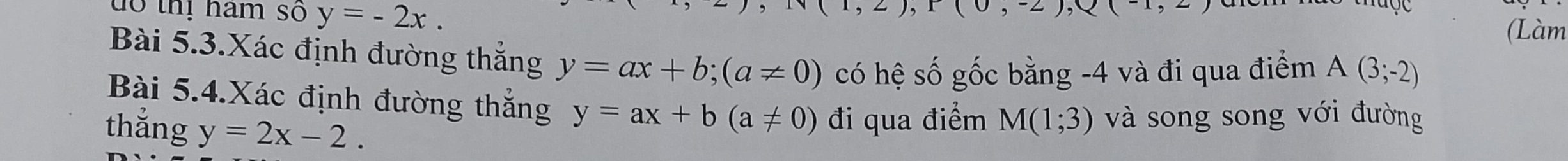 dổ thị ham số y=-2x. 
(Làm 
Bài 5.3.Xác định đường thắng y=ax+b; (a!= 0) có hệ số gốc bằng -4 và đi qua điểm A(3;-2)
Bài 5.4.Xác định đường thắng y=ax+b(a!= 0) đi qua điểm M(1;3) và song song với đường 
thắng y=2x-2.