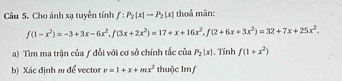 Cho ánh xạ tuyển tính f:P_2(x)to P_2(x) thoả mãn:
f(1-x^2)=-3+3x-6x^2, f(3x+2x^2)=17+x+16x^2, f(2+6x+3x^2)=32+7x+25x^2. 
a) Tìm ma trận của ƒ đối với cơ sở chính tắc của P_2[x]. Tính f(1+x^2)
b) Xác định m để vector v=1+x+mx^2 thuộc Imf