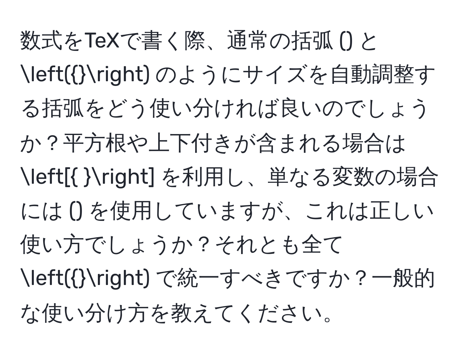 数式をTeXで書く際、通常の括弧 () と () のようにサイズを自動調整する括弧をどう使い分ければ良いのでしょうか？平方根や上下付きが含まれる場合は [ ] を利用し、単なる変数の場合には () を使用していますが、これは正しい使い方でしょうか？それとも全て () で統一すべきですか？一般的な使い分け方を教えてください。