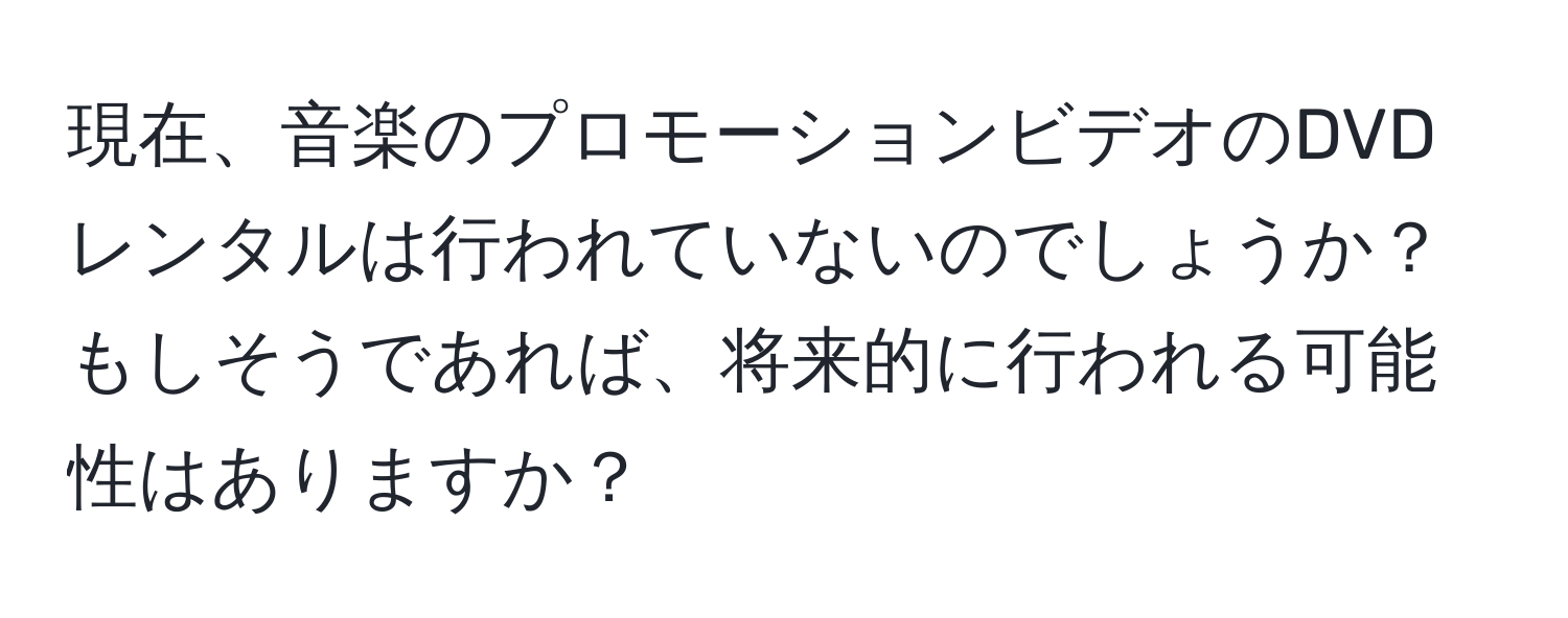 現在、音楽のプロモーションビデオのDVDレンタルは行われていないのでしょうか？もしそうであれば、将来的に行われる可能性はありますか？