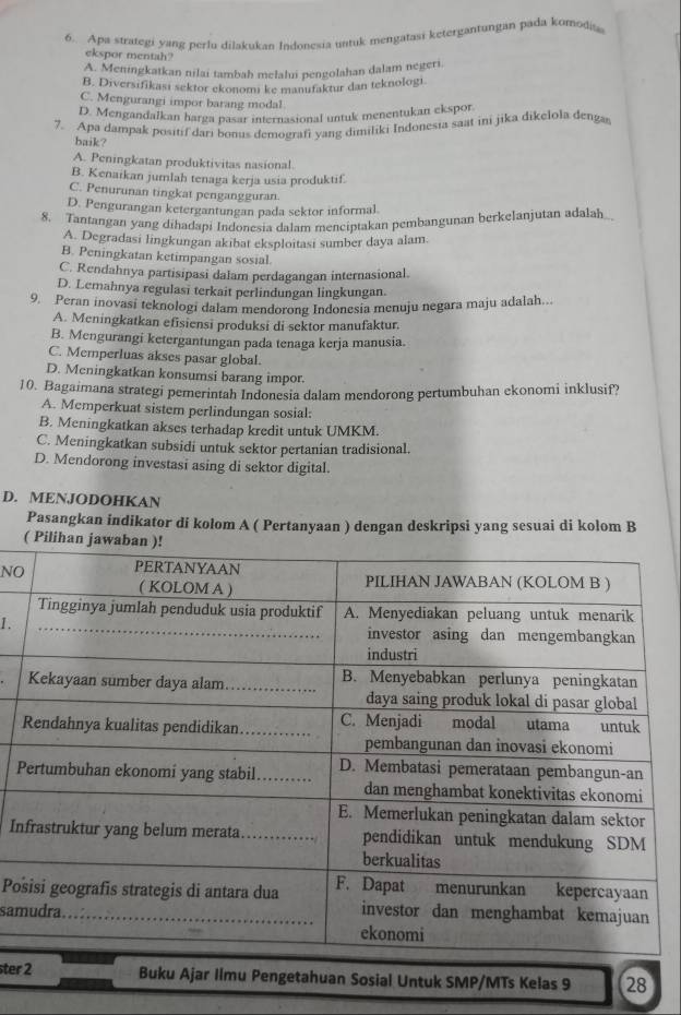 Apa strategi yang perlu dilakukan Indonesia untuk mengatasi ketergantungan pada komodia
ekspor mentah?
A. Meningkatkan nilai tambah melalu pengolahan dalam negeri.
B. Diversifikasi sektor ekonomi ke manufaktur dan teknologi.
C. Mengurangi impor barang modal
D. Mengandalkan harga pasar internasional untuk menentukan ekspor
7. Apa dampak positif dari bonus demografi yang dimiliki Indonesia saat ini jika dikelola denga
baik?
A. Peningkatan produktivitas nasional.
B. Kenaikan jumlah tenaga kerja usia produktif.
C. Penurunan tingkat pengangguran.
D. Pengurangan ketergantungan pada sektor informal.
8. Tantangan yang dihadapi Indonesia dalam menciptakan pembangunan berkelanjutan adalah
A. Degradasi lingkungan akibat eksploitasi sumber daya alam.
B. Peningkatan ketimpangan sosial.
C. Rendahnya partisipasi dalam perdagangan internasional
D. Lemahnya regulasi terkait perlindungan lingkungan.
9. Peran inovasi teknologi dalam mendorong Indonesia menuju negara maju adalah..
A. Meningkatkan efisiensi produksi di sektor manufaktur.
B. Mengurangi ketergantungan pada tenaga kerja manusia.
C. Memperluas akses pasar global.
D. Meningkatkan konsumsi barang impor.
10. Bagaimana strategi pemerintah Indonesia dalam mendorong pertumbuhan ekonomi inklusif?
A. Memperkuat sistem perlindungan sosial:
B. Meningkatkan akses terhadap kredit untuk UMKM.
C. Meningkatkan subsidi untuk sektor pertanian tradisional.
D. Mendorong investasi asing di sektor digital.
D. MENJODOHKAN
Pasangkan indikator di kolom A ( Pertanyaan ) dengan deskripsi yang sesuai di kolom B
( Piliha
NO
1.
P
In
Po
sam
_
ster 2 _Buku Ajar Ilmu Pengetahuan Sosial Untuk SMP/MTs Kelas 9 28