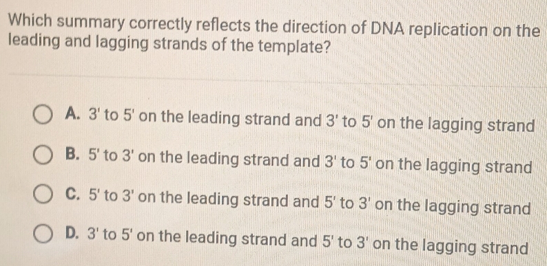 Which summary correctly reflects the direction of DNA replication on the
leading and lagging strands of the template?
A. 3' to 5' on the leading strand and 3' to 5' on the lagging strand
B. 5' to 3' on the leading strand and 3' to 5' on the lagging strand
C. 5' to 3' on the leading strand and 5' to 3' on the lagging strand
D. 3' to 5' on the leading strand and 5' to 3' on the lagging strand