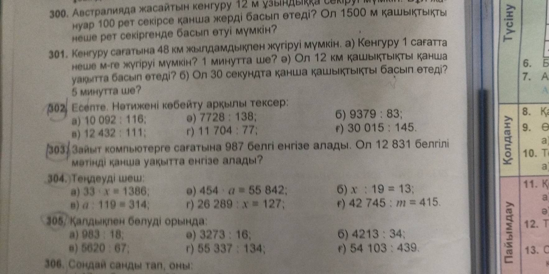 Австралияда жасайτыιн кенгуру 12 м узындыκка сеκруίμ
нуар 100 рет секірсе канша жерді басыπ θтеді? Ол 1500 м кашькτьιкты
hеwе рет секіргенде басып θтуі мумкін
301. Кенгуру сагатьна 4δ км жьιлдамдькπен жугіруі мумкін. а) Кенгуру 1 сагатта
hewe м-ге жкугіруі мумкін? 1 минутта ше? ə) Ол 12 км кашыктыктыι канша
6
уакыιтта басыл етеді? 6) Ол 30 секундта канша кашыкτыктыι басыπ етед?
A
5 минутта we? A
* 302, Eсеπτе. Неτижені кθбейτу аркыль τексер:
6)
a) 10092:116 e) 7728:138 9379:83
K
f) 30015:145.
B) 12432:111 r) 11704:77: 
303, Зайыт компыотергe сагатыιна 987 белгі енгізе алады. Ол 12 831 белгiлi
a
. T
мəтінді канша уакытта енгiзе алады?
a
304. Tендеудi шеш:
a) 33· x=1386; 0) 454· a=55842 6) x:19=13;. K
8) a:119=314; r) 26289:x=127; f) 42745:m=415.
a
* 305, Калдыклен белудί орьιнда: . T
a) 983:18; e) 3273:16; 6) 4213:34 `
a
8) 5620:67: r) 55337:134; f) 54103:439.. C
306. Сондай санды тап, оmы: