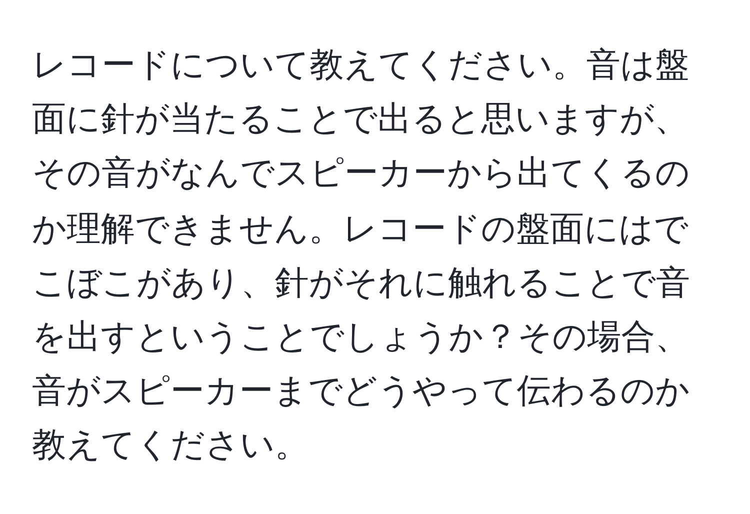 レコードについて教えてください。音は盤面に針が当たることで出ると思いますが、その音がなんでスピーカーから出てくるのか理解できません。レコードの盤面にはでこぼこがあり、針がそれに触れることで音を出すということでしょうか？その場合、音がスピーカーまでどうやって伝わるのか教えてください。