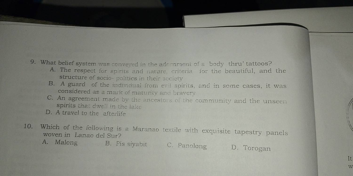 What belief system was conveyed in the adornment of a body thru’ tattoos?
A. The respect for spirits and nature, criteria for the beautiful, and the
structure of socio- politics in their society
B. A guard of the individual from evil spirits, and in some cases, it was
considered as a mark of maturity and bravery
C. An agreement made by the ancestors of the community and the unseen
spirits that dwell in the lake
D. A travel to the afterlife
10. Which of the following is a Maranao textile with exquisite tapestry panels
woven in Lanao del Sur?
A. Malong B. Pis siyabit C. Panolong D. Torogan
It
w