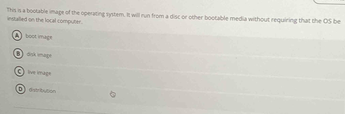 This is a bootable image of the operating system. It will run from a disc or other bootable media without requiring that the OS be
installed on the local computer.
A boot image
Bdisk image
C live image
D distribution